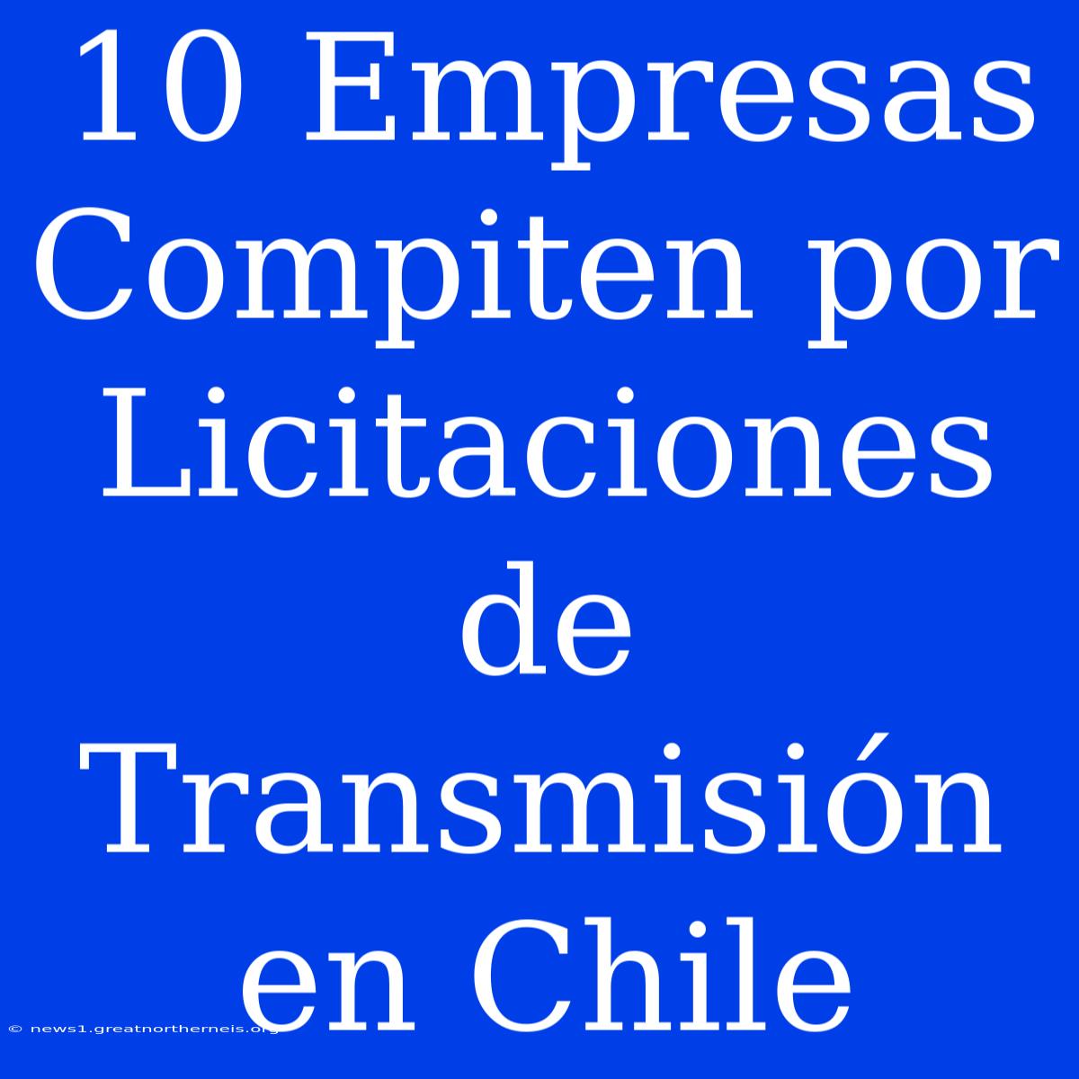 10 Empresas Compiten Por Licitaciones De Transmisión En Chile