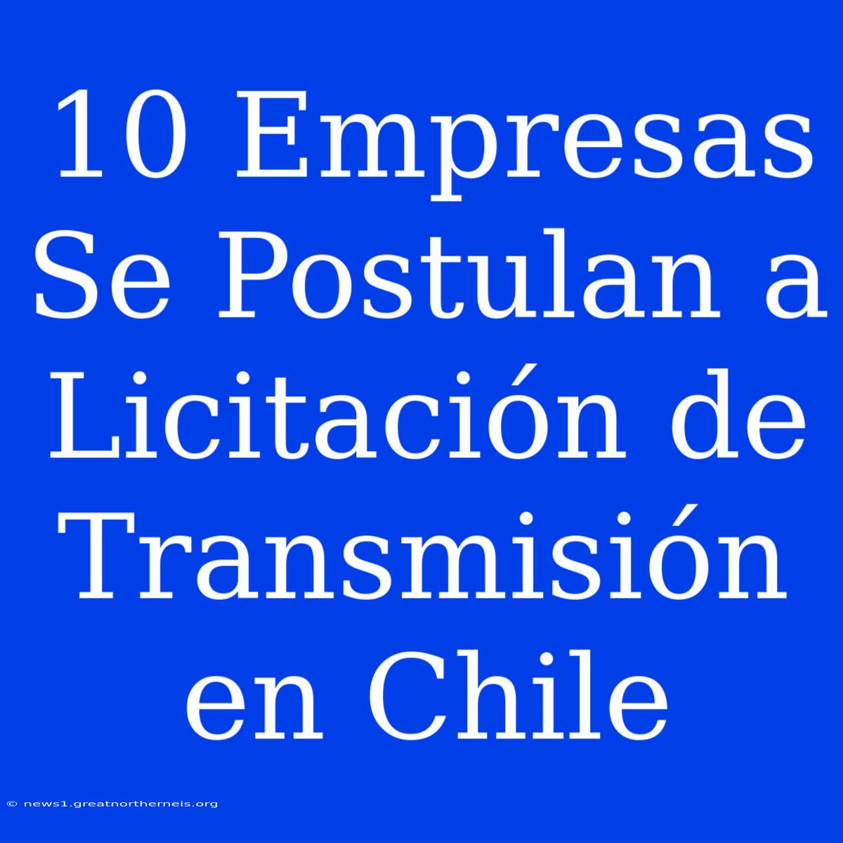 10 Empresas Se Postulan A Licitación De Transmisión En Chile