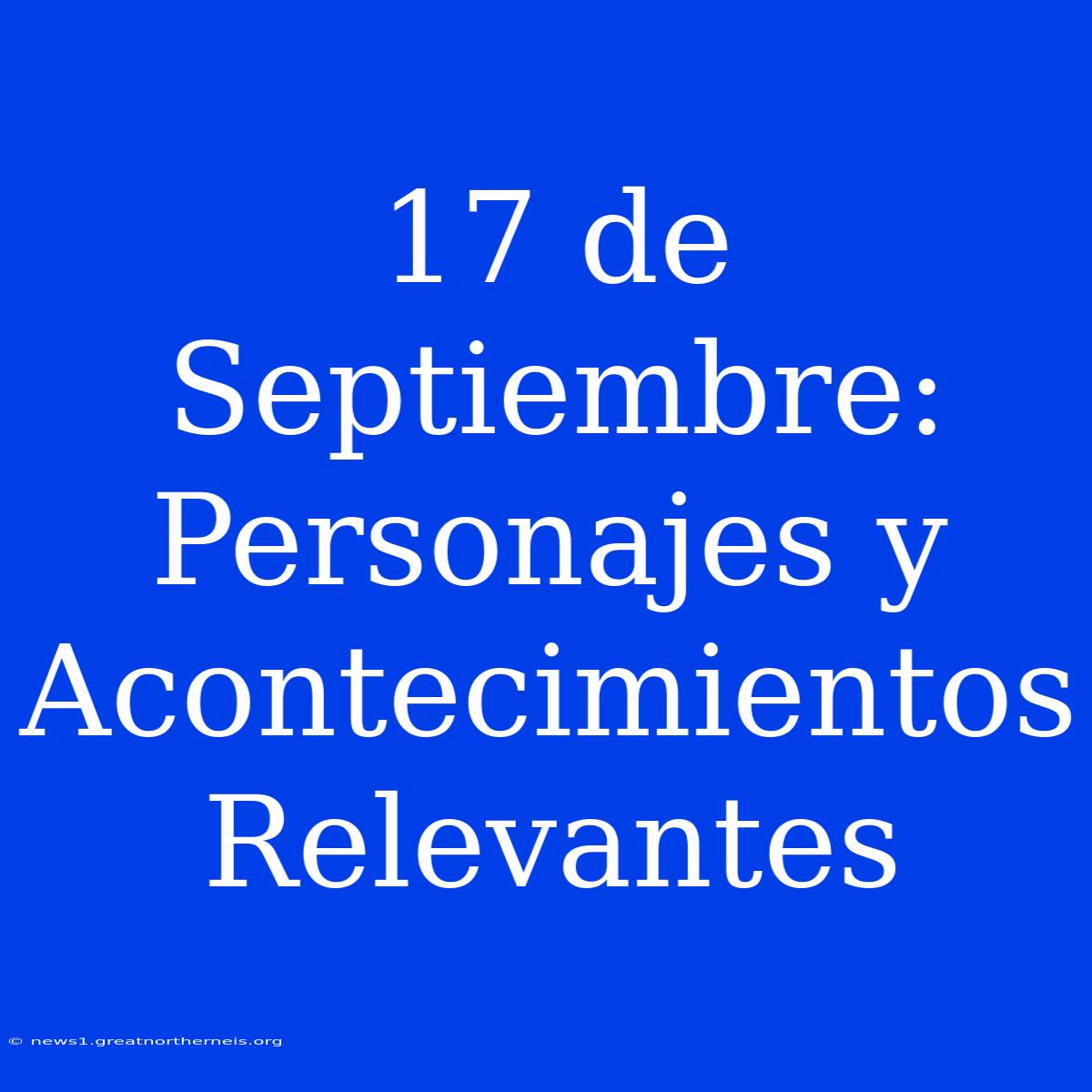 17 De Septiembre: Personajes Y Acontecimientos Relevantes