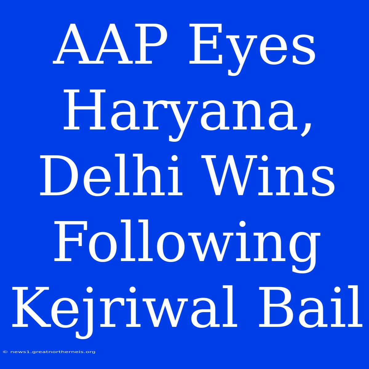 AAP Eyes Haryana, Delhi Wins Following Kejriwal Bail