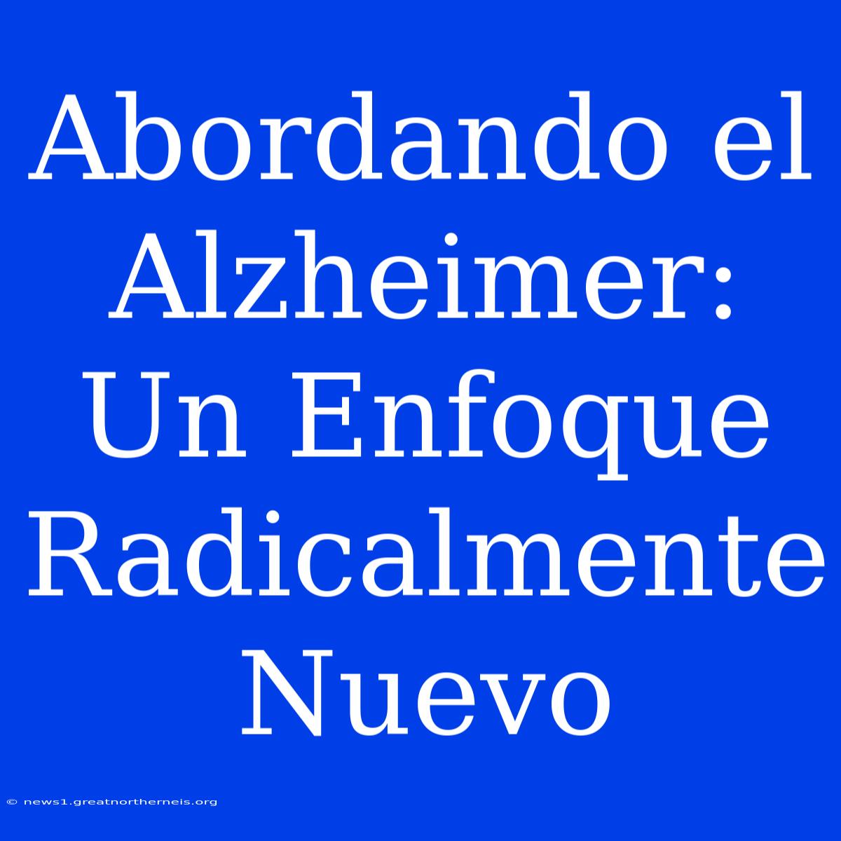 Abordando El Alzheimer: Un Enfoque Radicalmente Nuevo