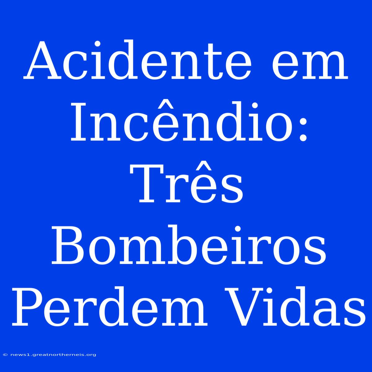 Acidente Em Incêndio: Três Bombeiros Perdem Vidas