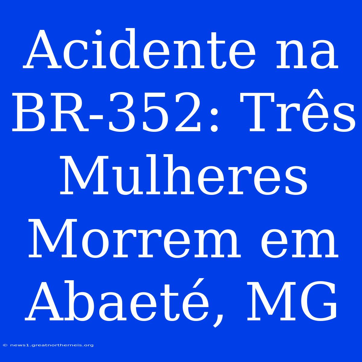 Acidente Na BR-352: Três Mulheres Morrem Em Abaeté, MG