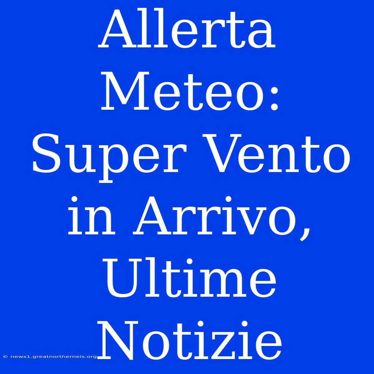 Allerta Meteo: Super Vento In Arrivo, Ultime Notizie