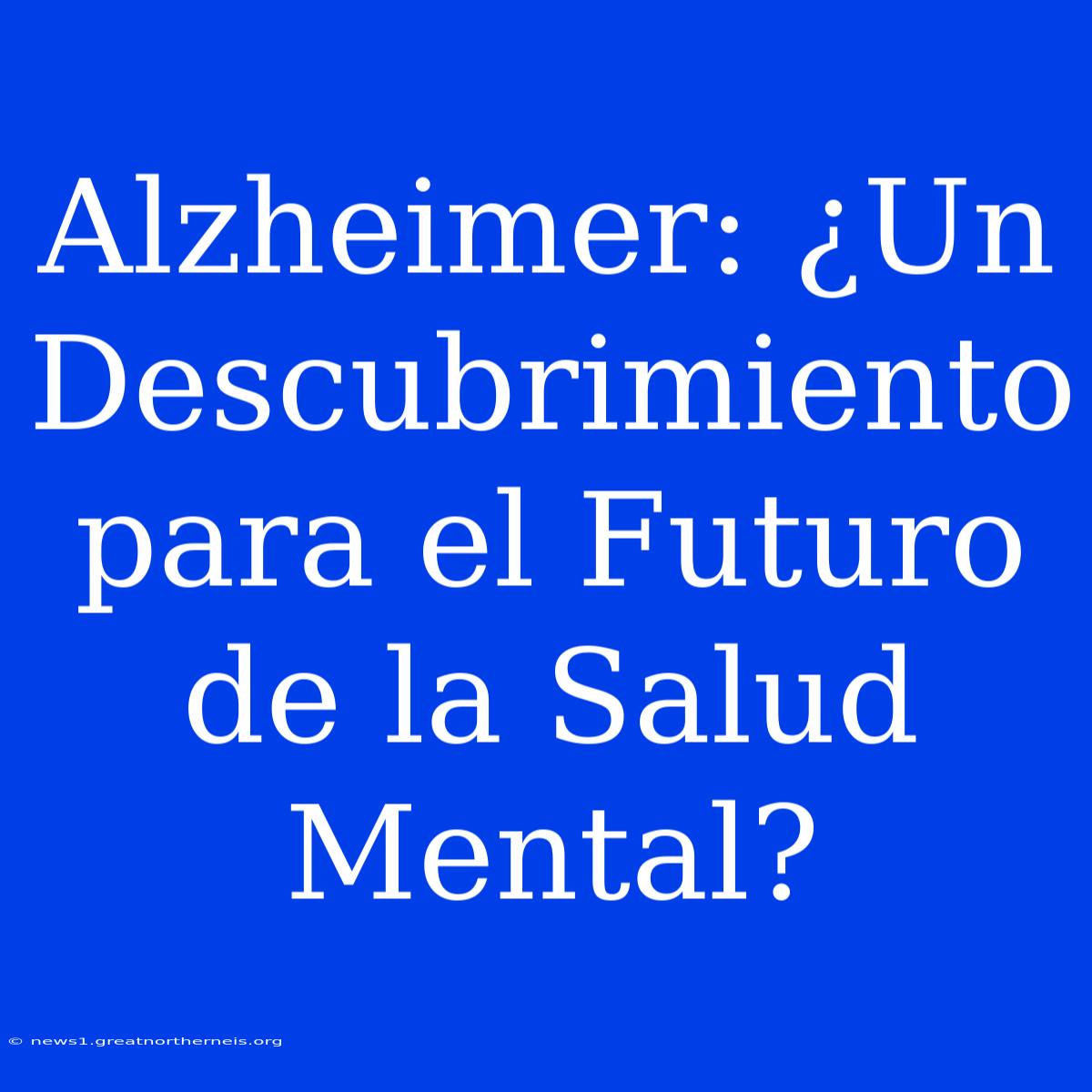 Alzheimer: ¿Un Descubrimiento Para El Futuro De La Salud Mental?