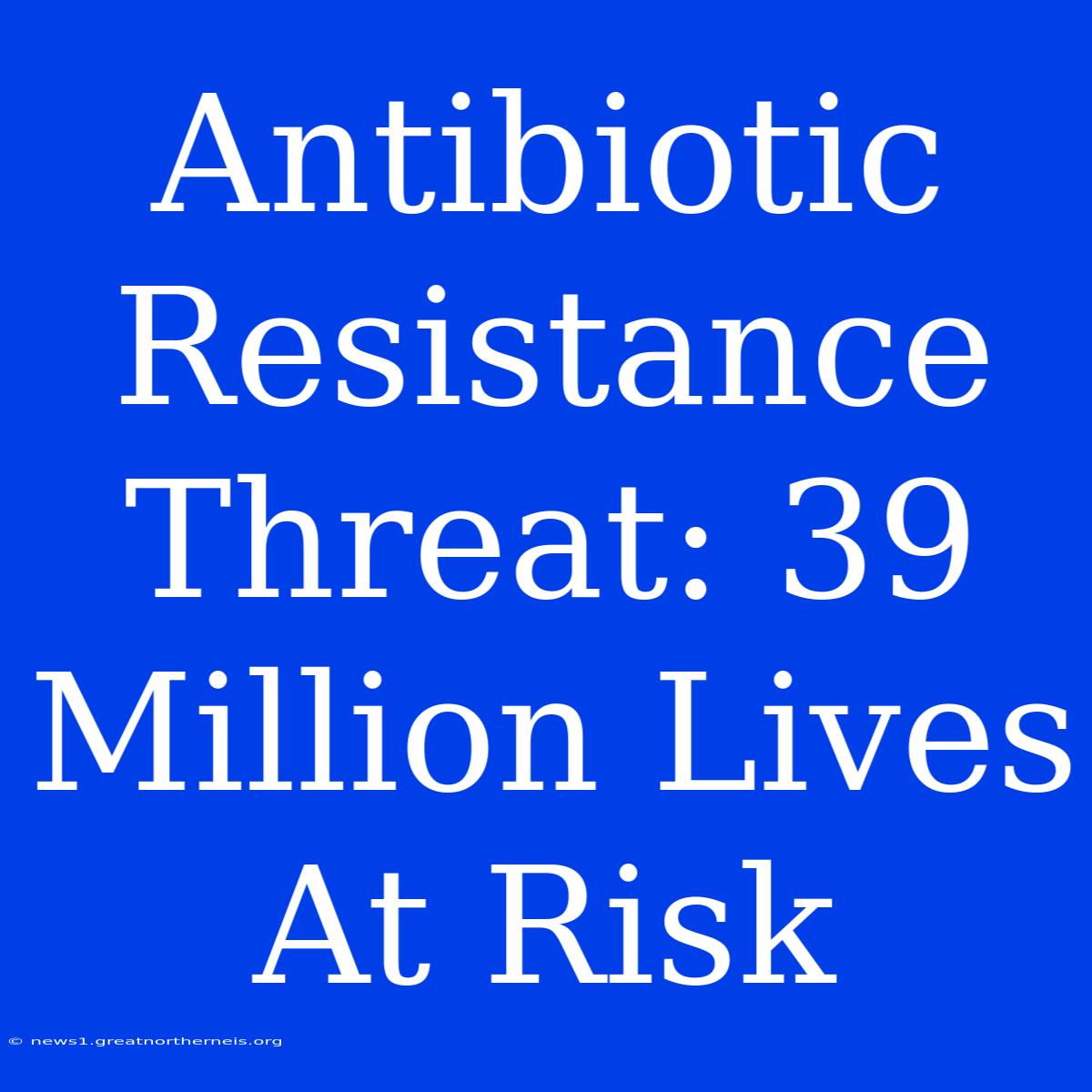 Antibiotic Resistance Threat: 39 Million Lives At Risk