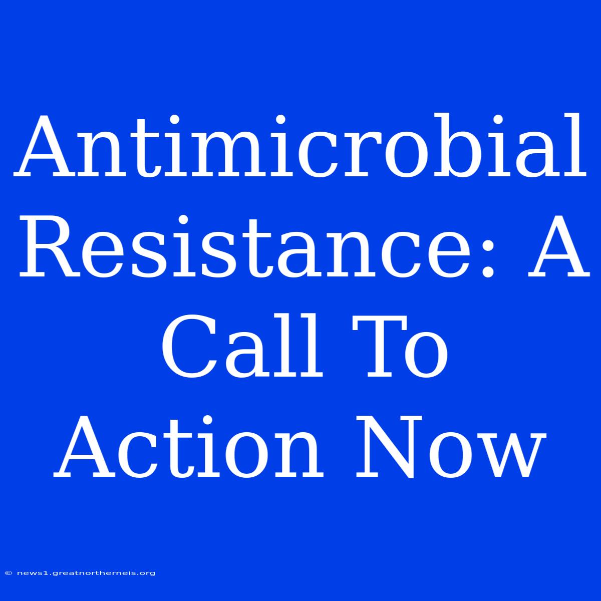 Antimicrobial Resistance: A Call To Action Now