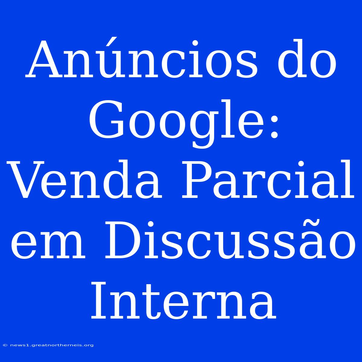 Anúncios Do Google: Venda Parcial Em Discussão Interna