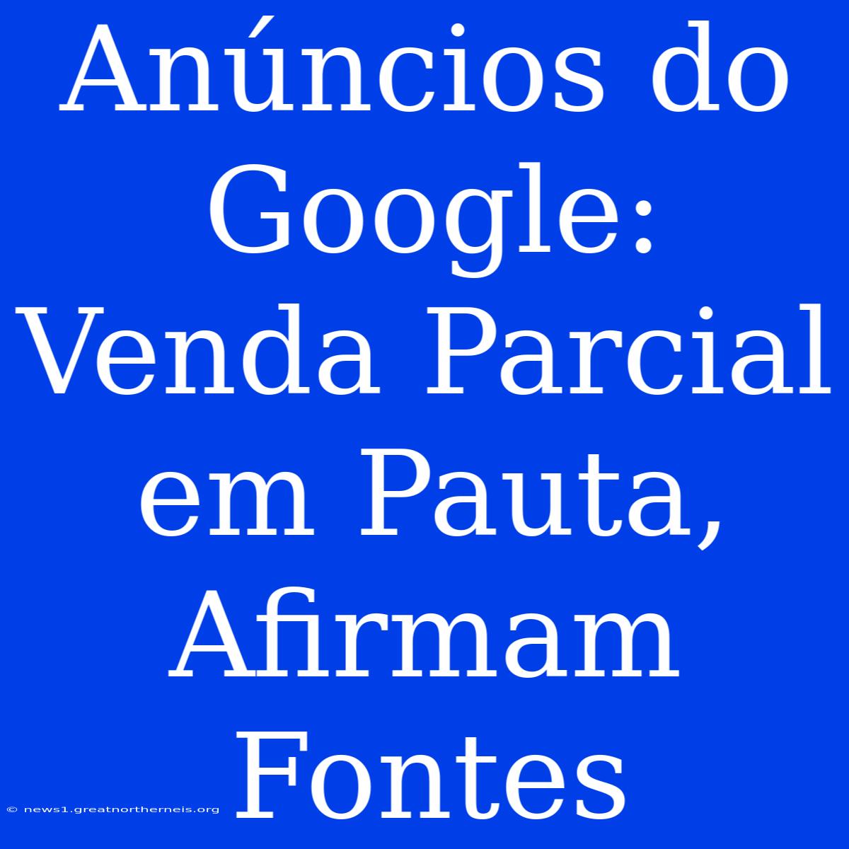 Anúncios Do Google: Venda Parcial Em Pauta, Afirmam Fontes