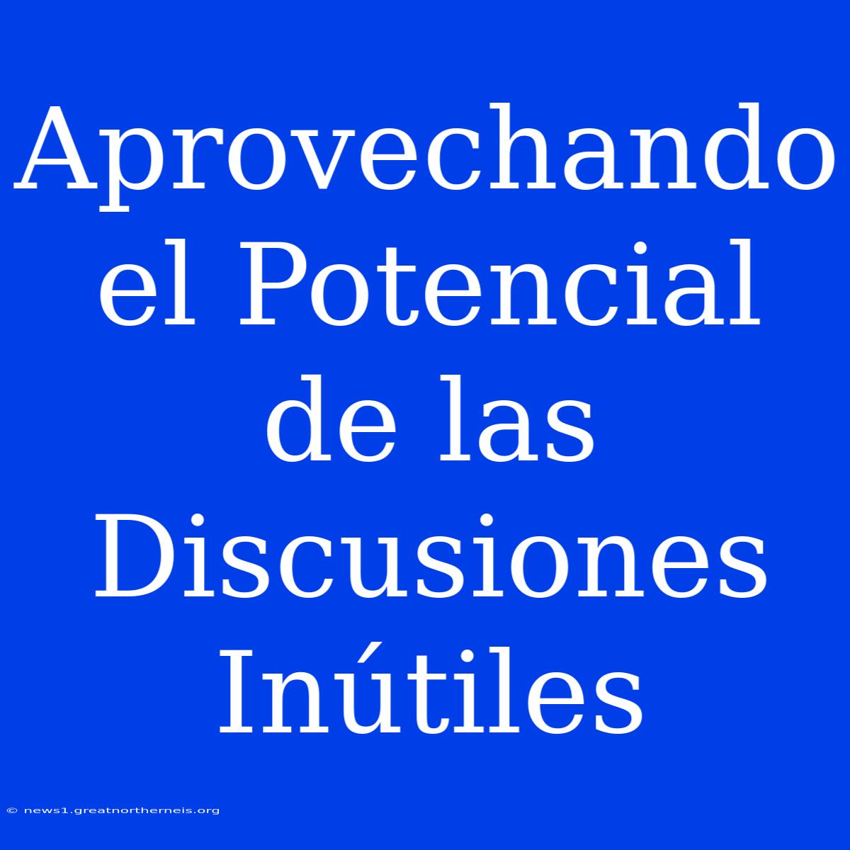 Aprovechando El Potencial De Las Discusiones Inútiles