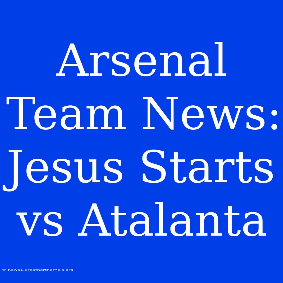 Arsenal Team News: Jesus Starts Vs Atalanta