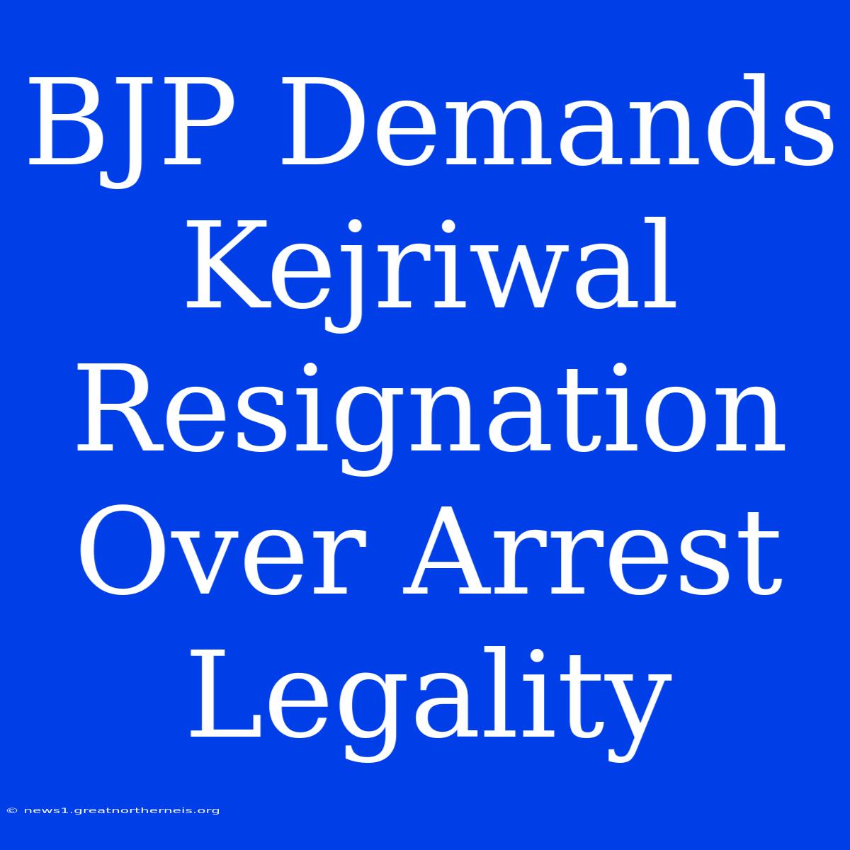 BJP Demands Kejriwal Resignation Over Arrest Legality