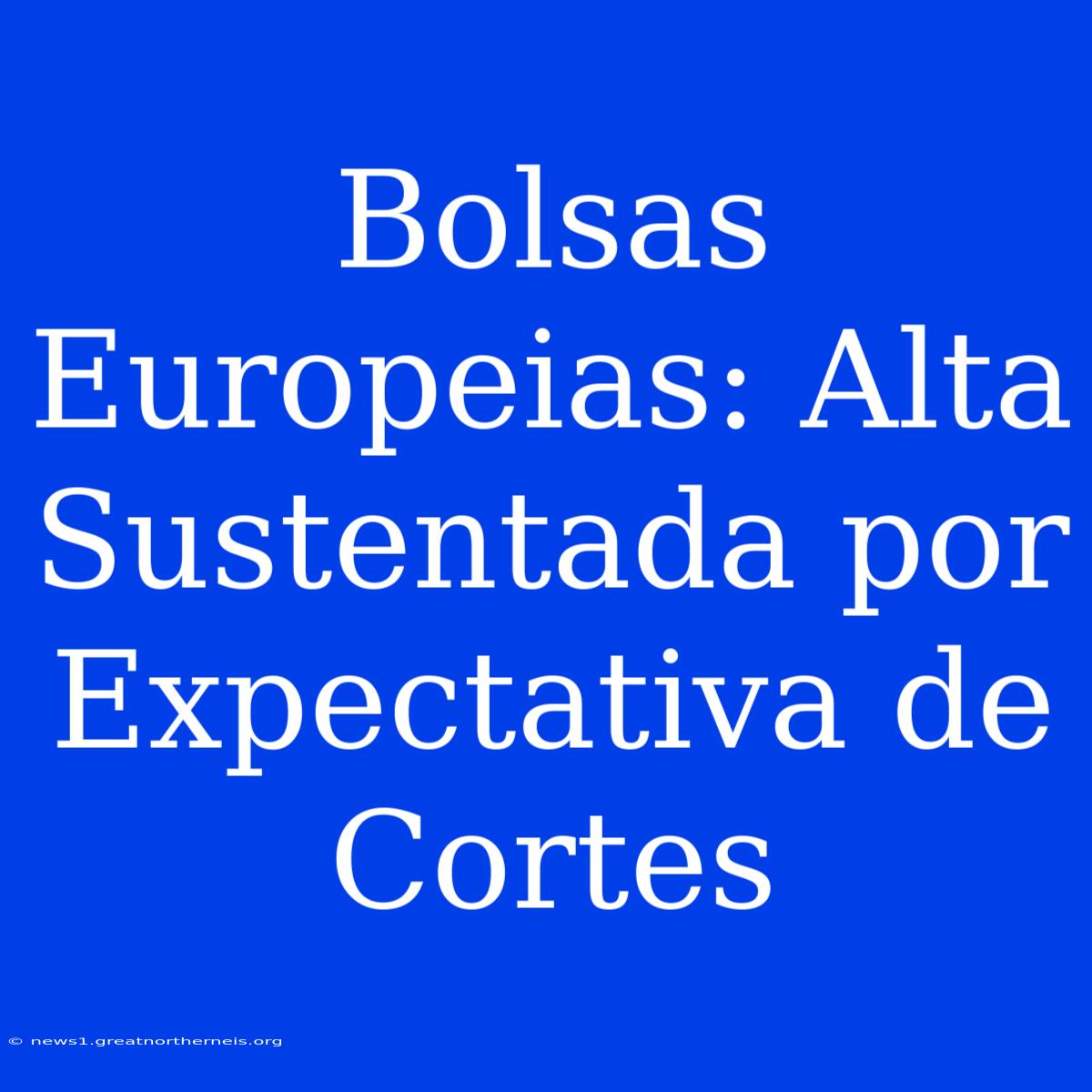 Bolsas Europeias: Alta Sustentada Por Expectativa De Cortes