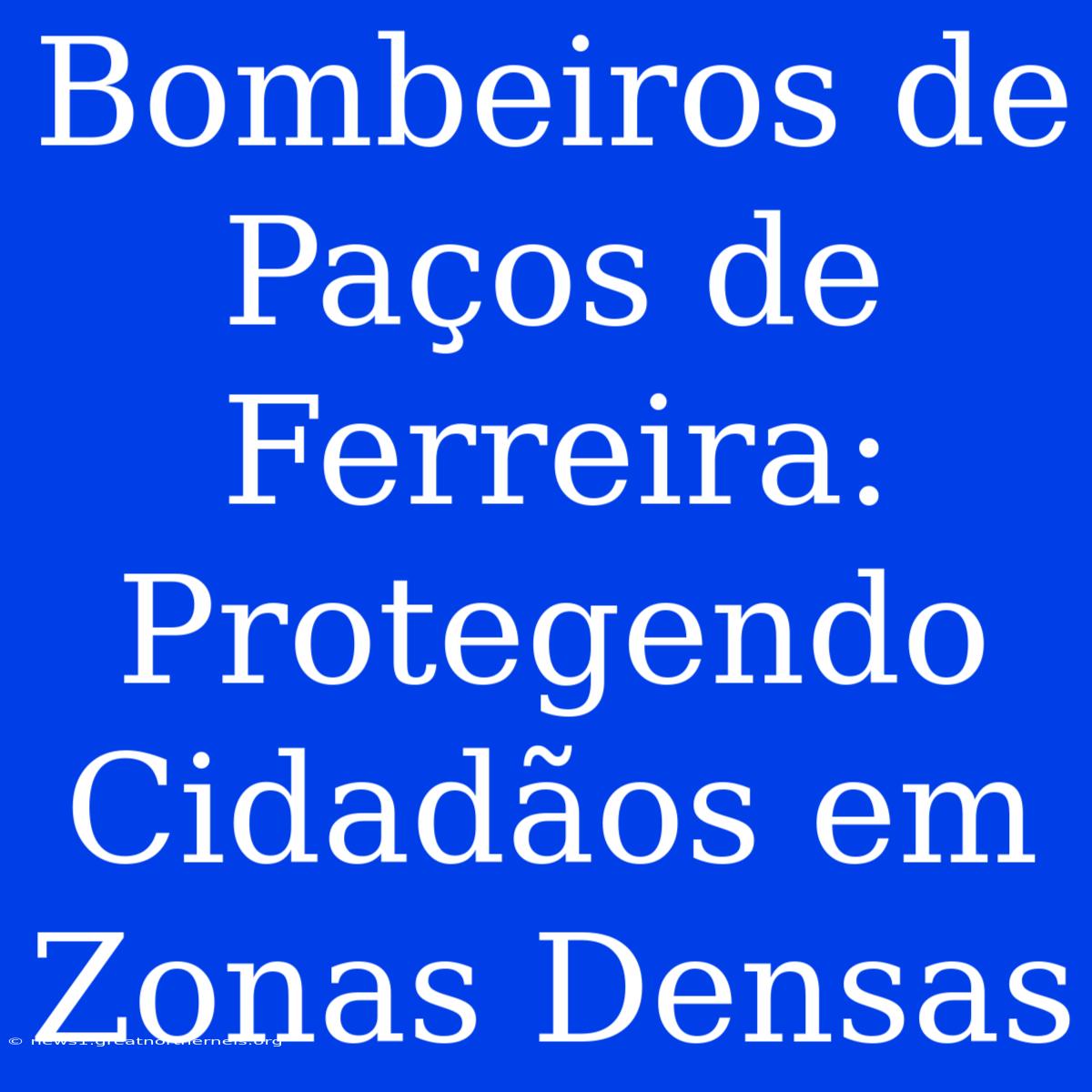 Bombeiros De Paços De Ferreira: Protegendo Cidadãos Em Zonas Densas