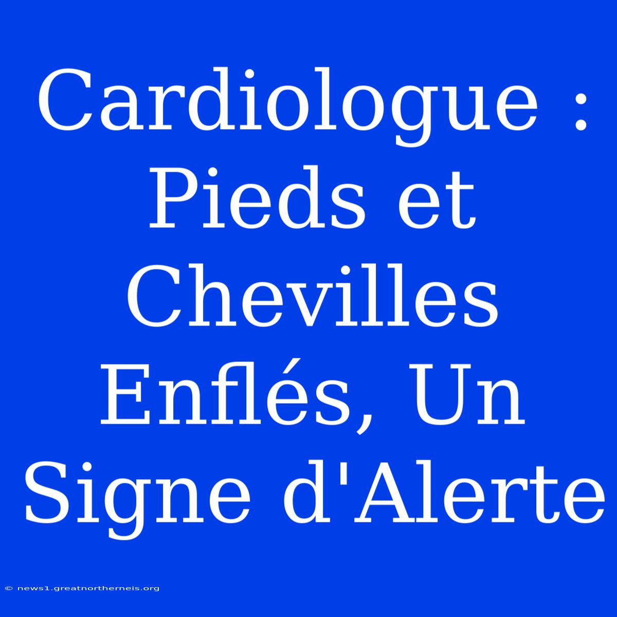 Cardiologue : Pieds Et Chevilles Enflés, Un Signe D'Alerte