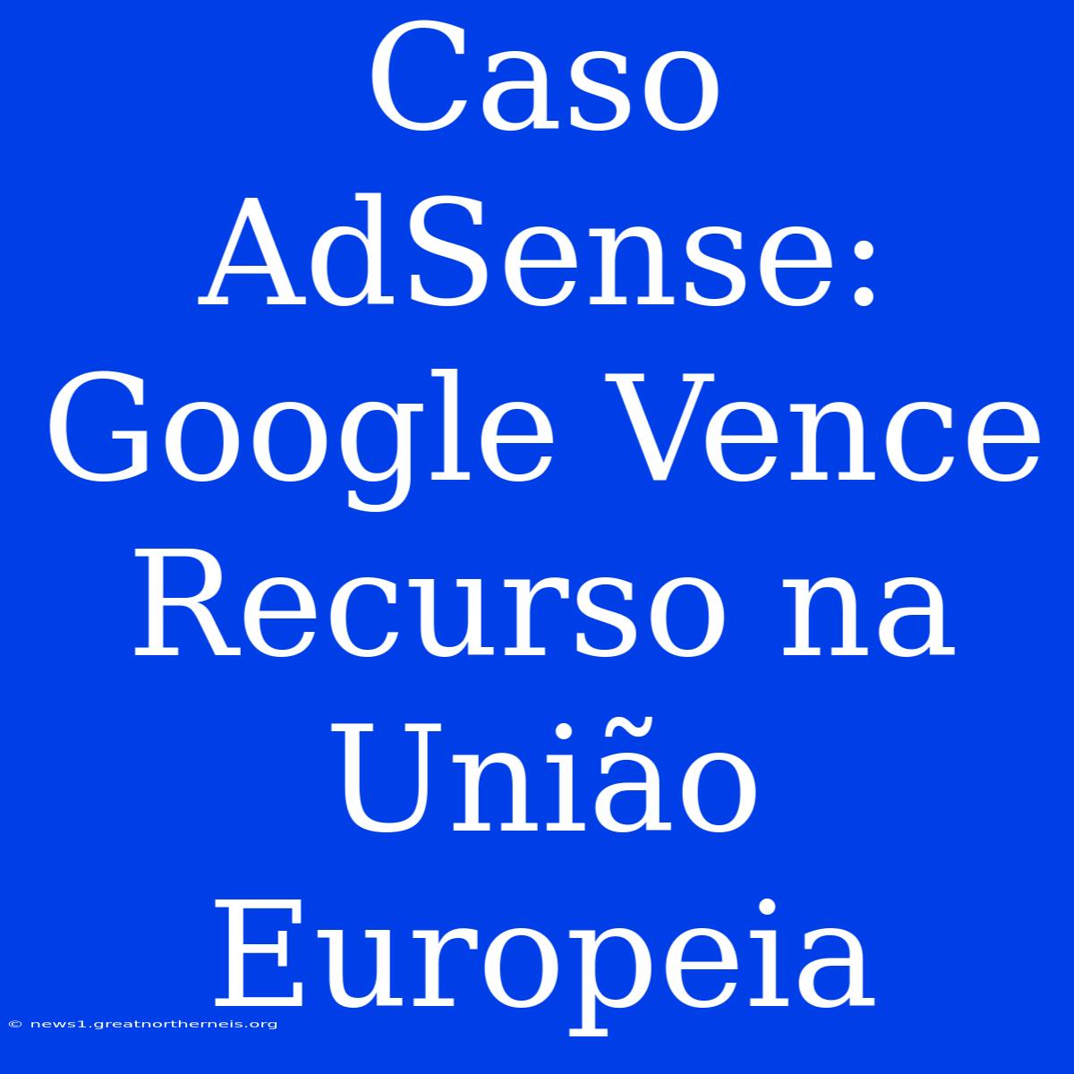 Caso AdSense: Google Vence Recurso Na União Europeia