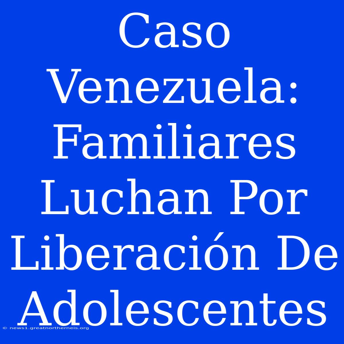 Caso Venezuela: Familiares Luchan Por Liberación De Adolescentes