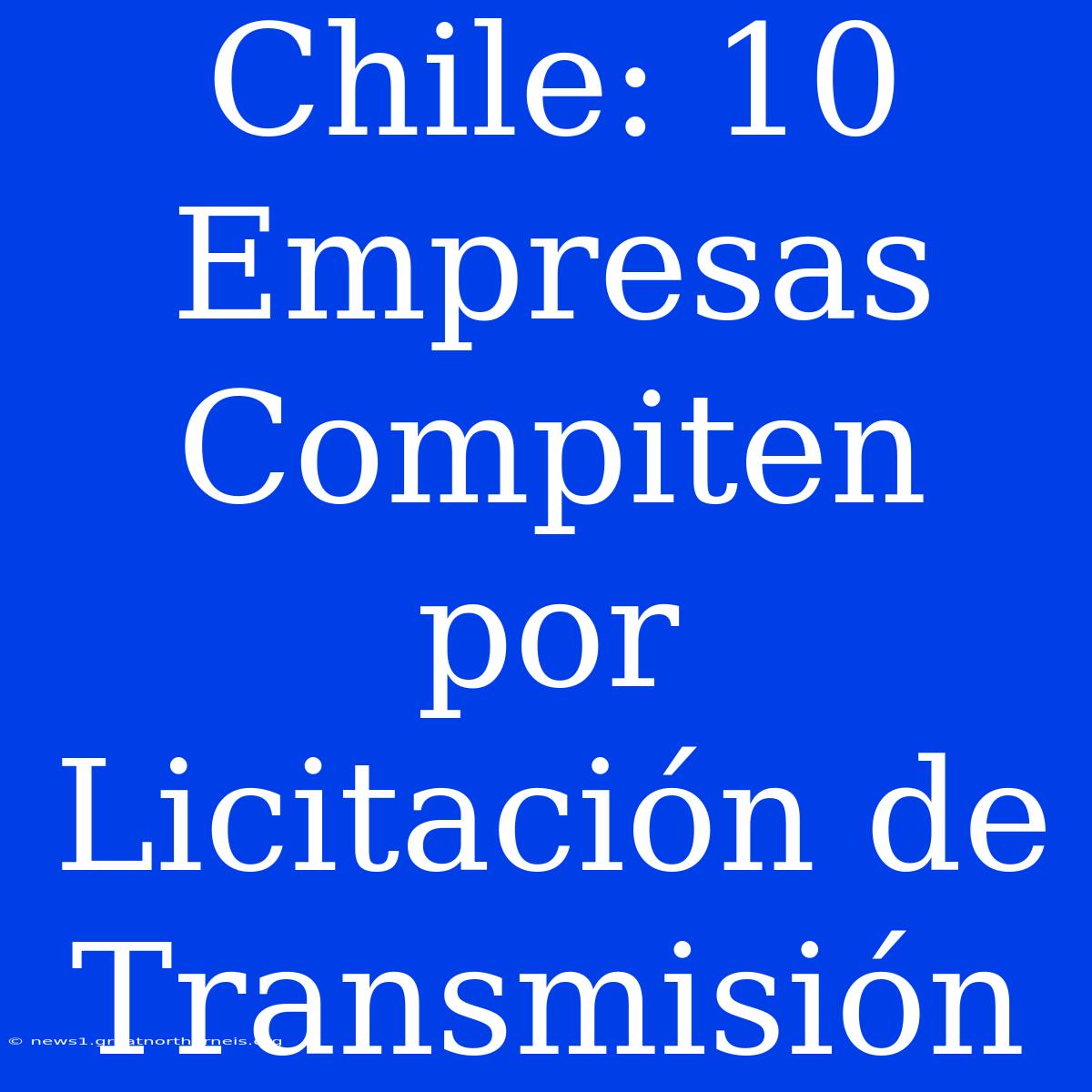 Chile: 10 Empresas Compiten Por Licitación De Transmisión