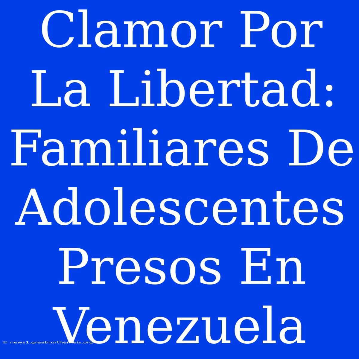 Clamor Por La Libertad: Familiares De Adolescentes Presos En Venezuela