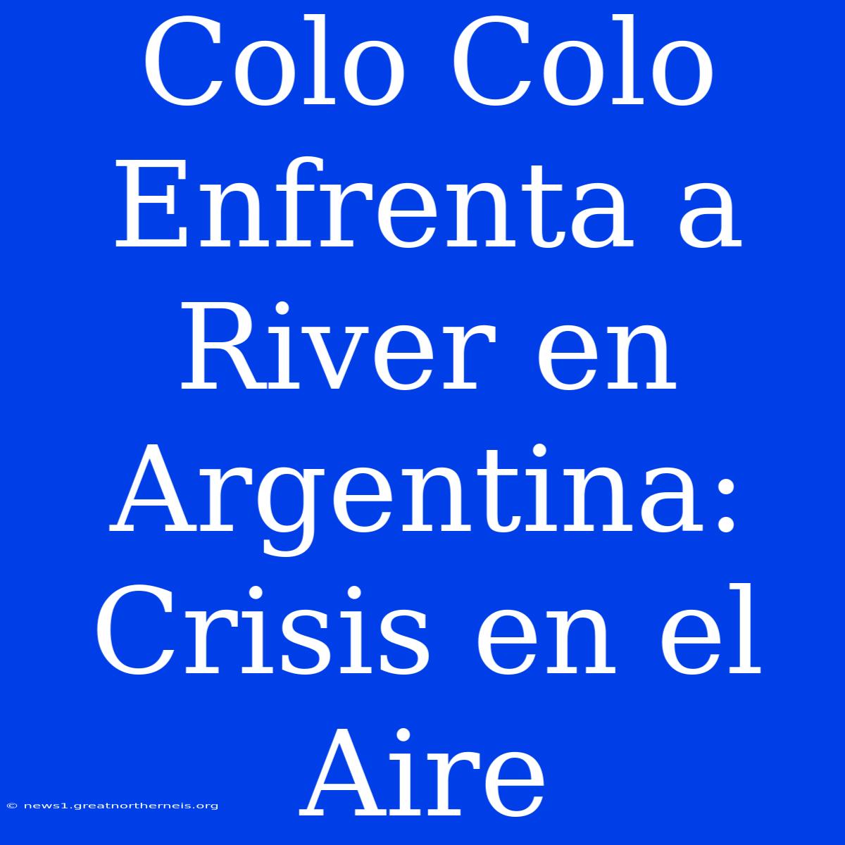 Colo Colo Enfrenta A River En Argentina: Crisis En El Aire