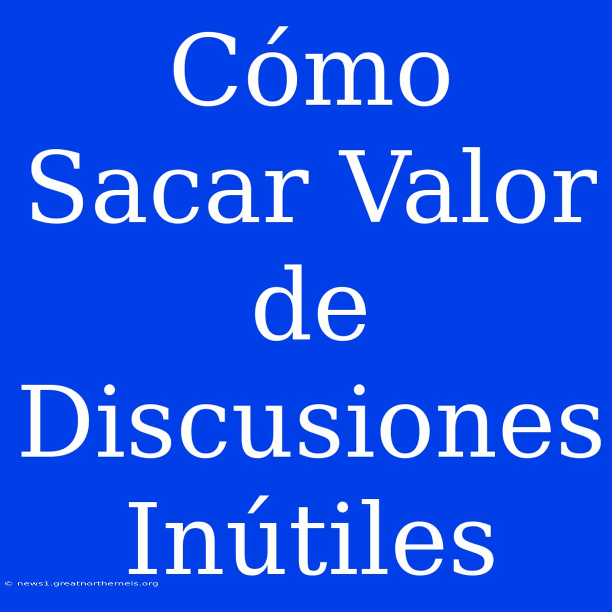 Cómo Sacar Valor De Discusiones Inútiles