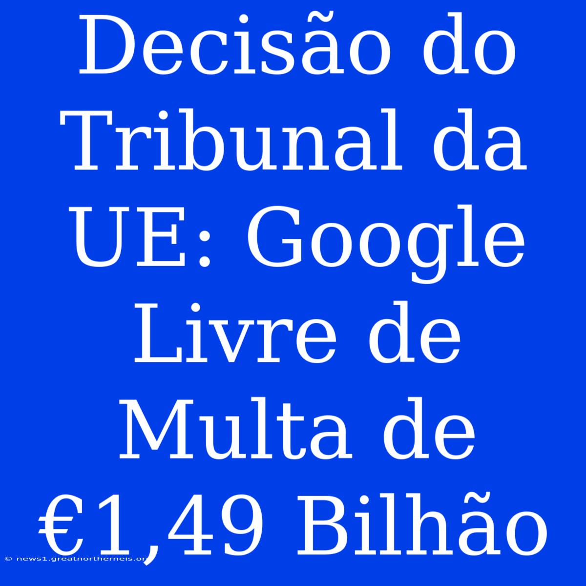 Decisão Do Tribunal Da UE: Google Livre De Multa De €1,49 Bilhão