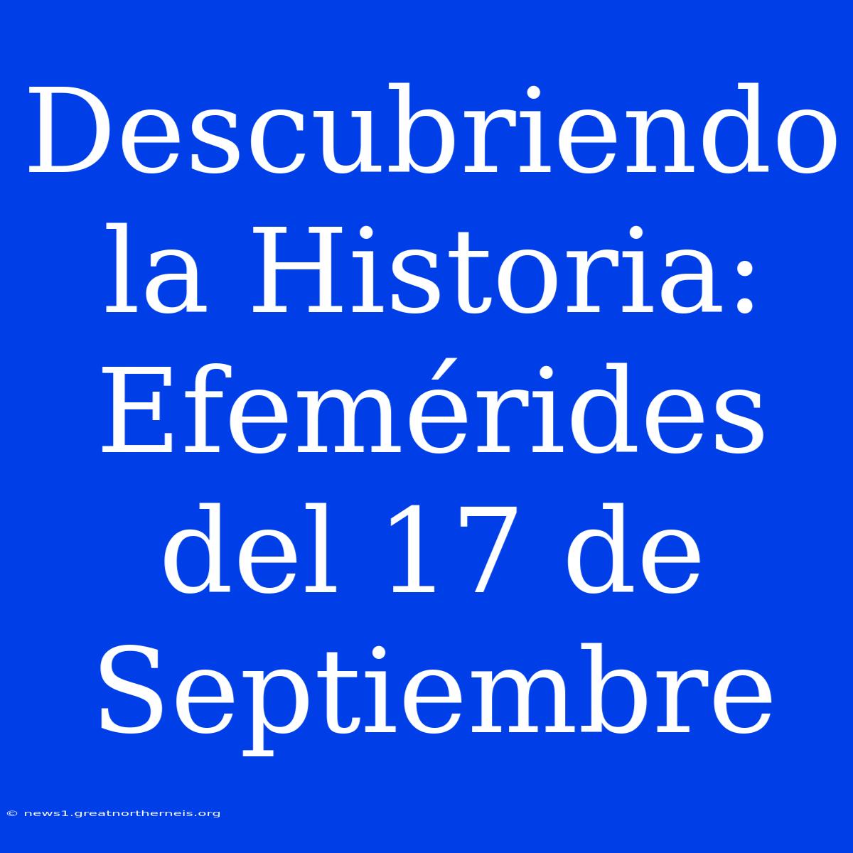 Descubriendo La Historia: Efemérides Del 17 De Septiembre