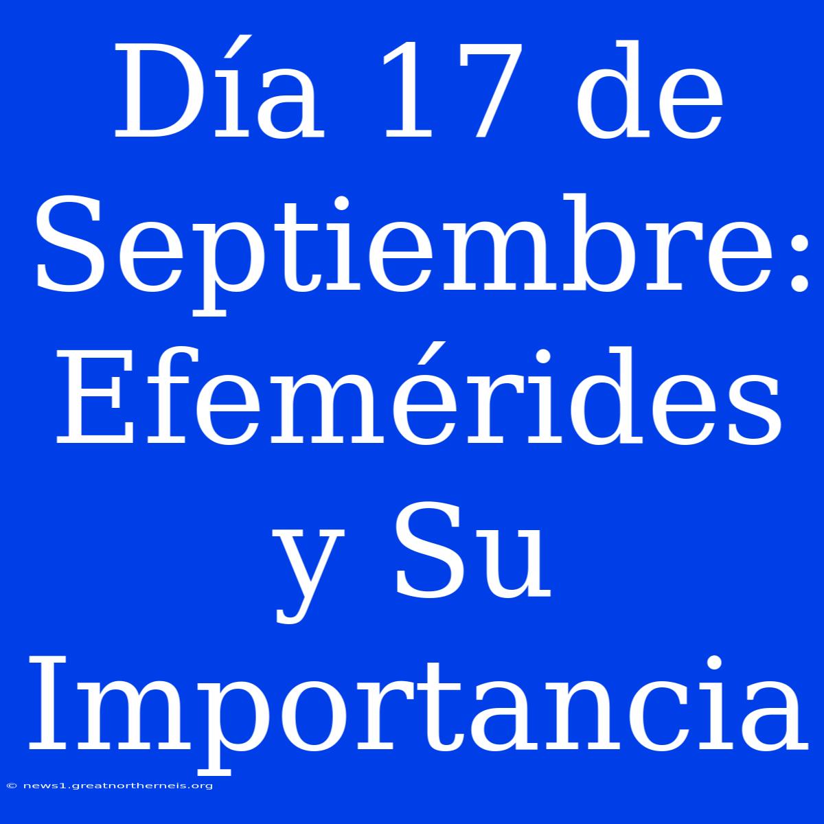 Día 17 De Septiembre:  Efemérides Y Su Importancia