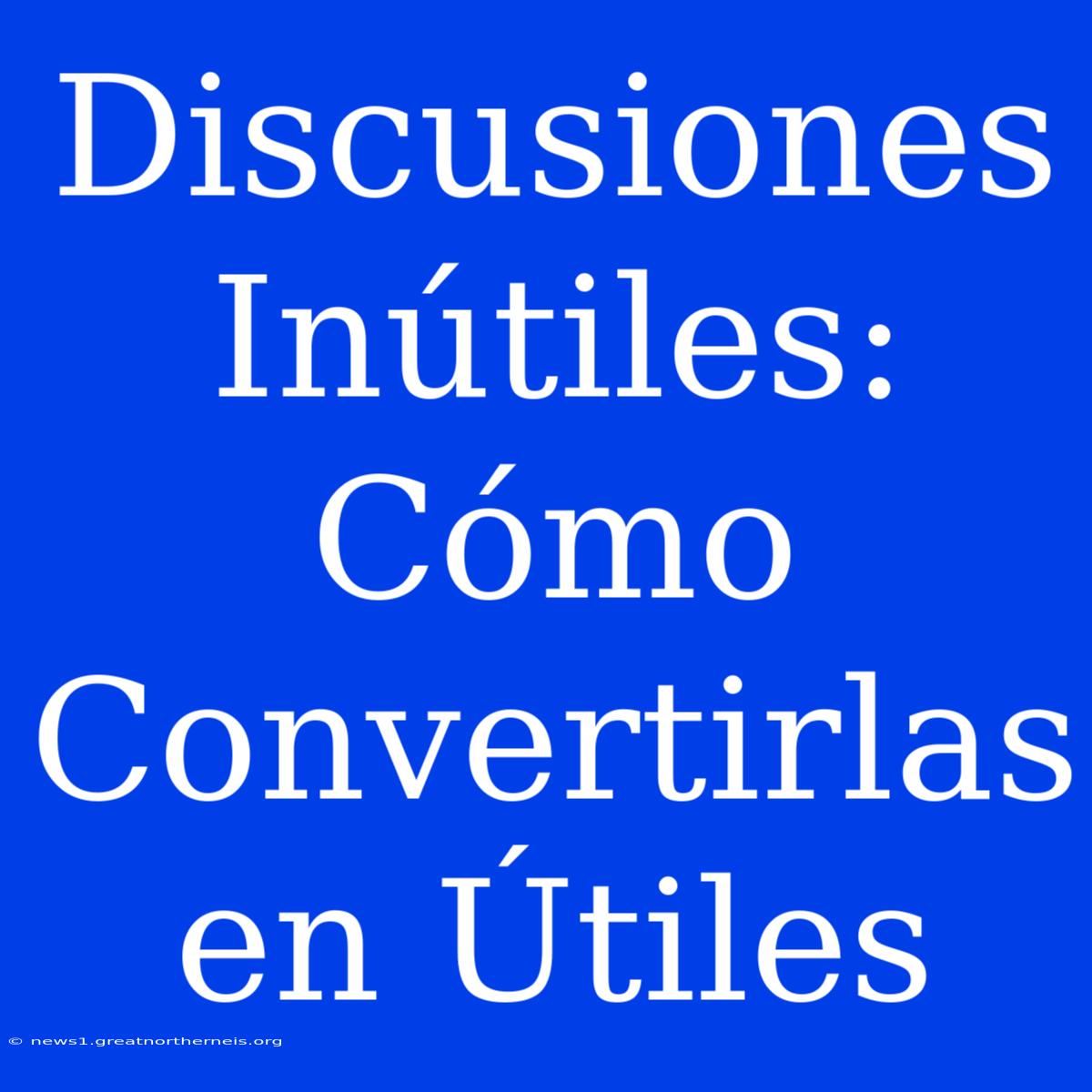 Discusiones Inútiles: Cómo Convertirlas En Útiles