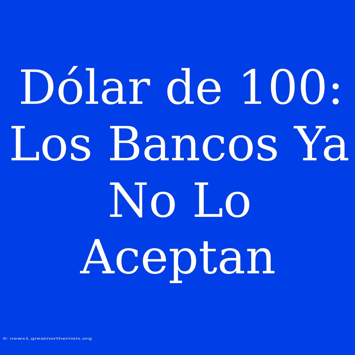 Dólar De 100: Los Bancos Ya No Lo Aceptan