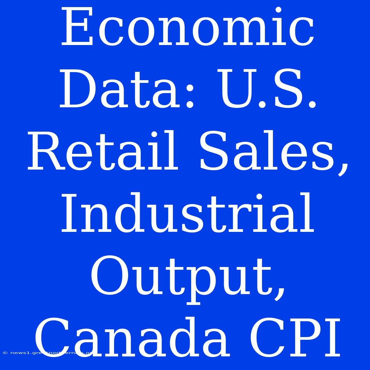 Economic Data: U.S. Retail Sales, Industrial Output, Canada CPI