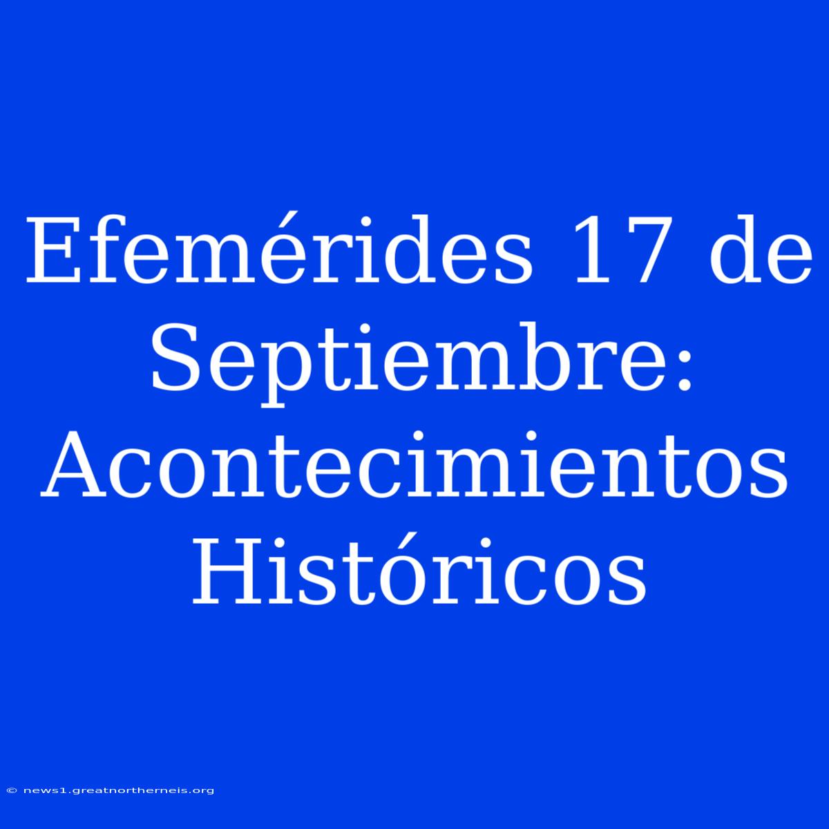 Efemérides 17 De Septiembre: Acontecimientos Históricos