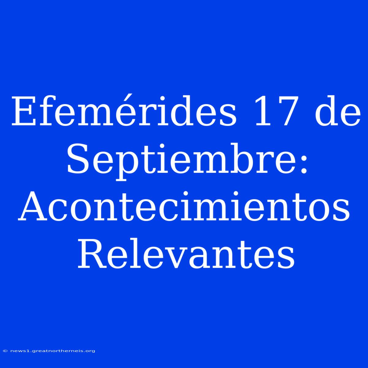 Efemérides 17 De Septiembre: Acontecimientos Relevantes