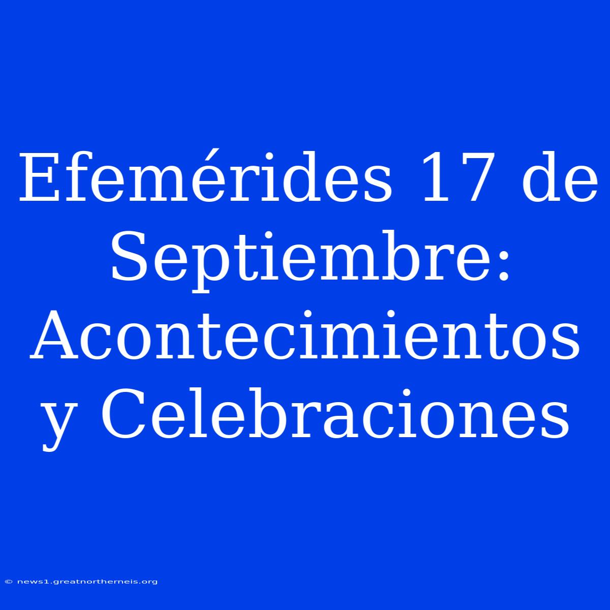 Efemérides 17 De Septiembre: Acontecimientos Y Celebraciones