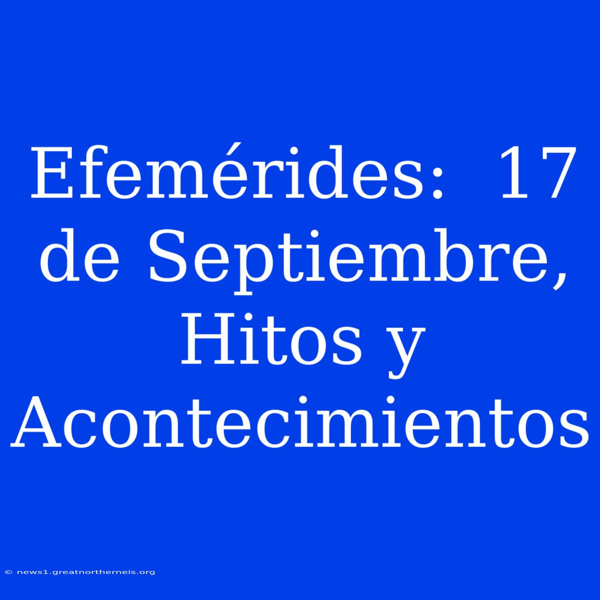 Efemérides:  17 De Septiembre, Hitos Y Acontecimientos