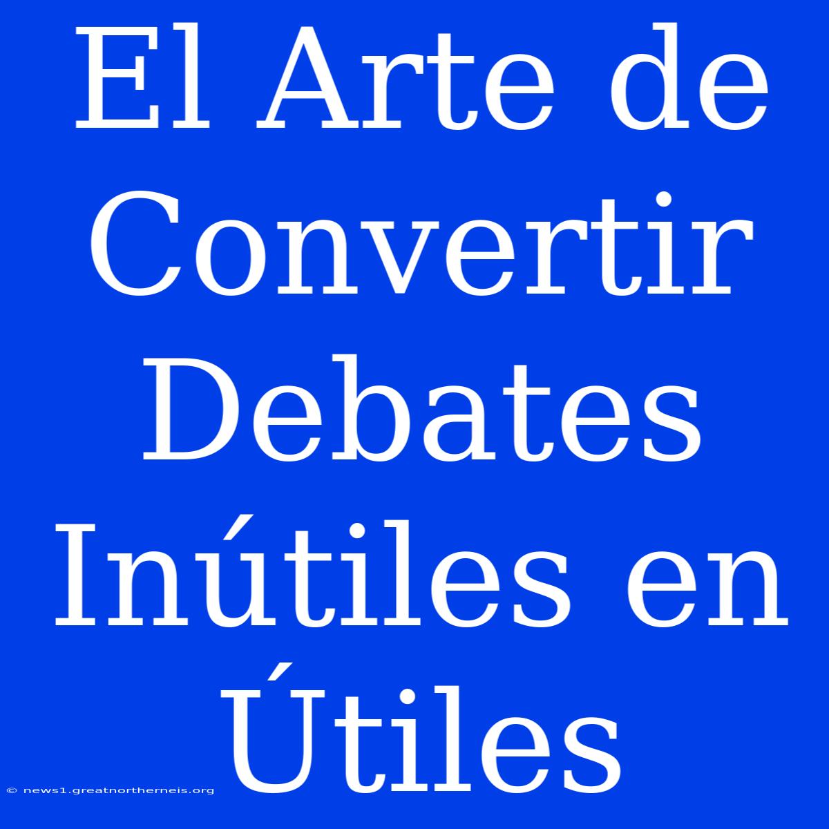 El Arte De Convertir Debates Inútiles En Útiles