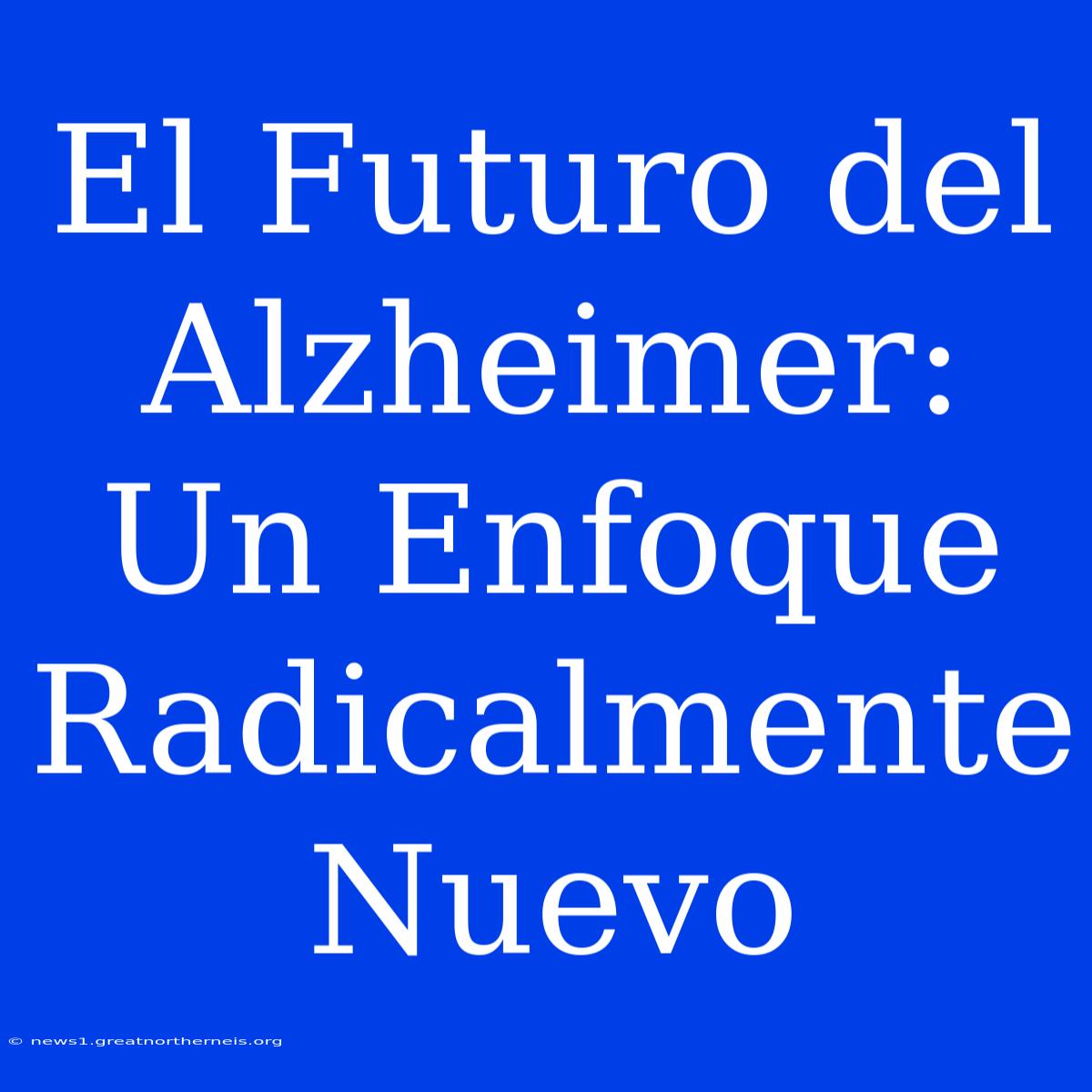 El Futuro Del Alzheimer: Un Enfoque Radicalmente Nuevo