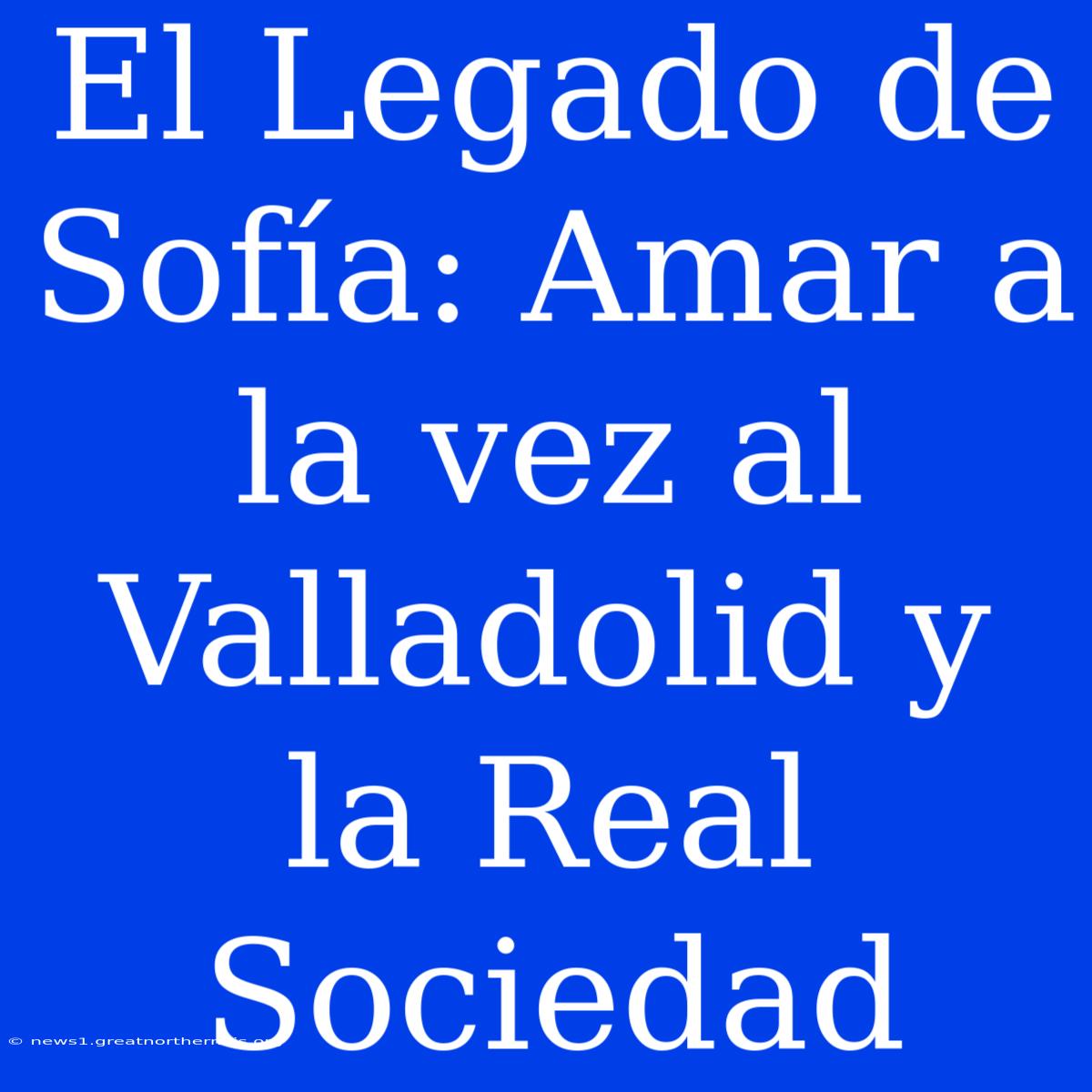 El Legado De Sofía: Amar A La Vez Al Valladolid Y La Real Sociedad