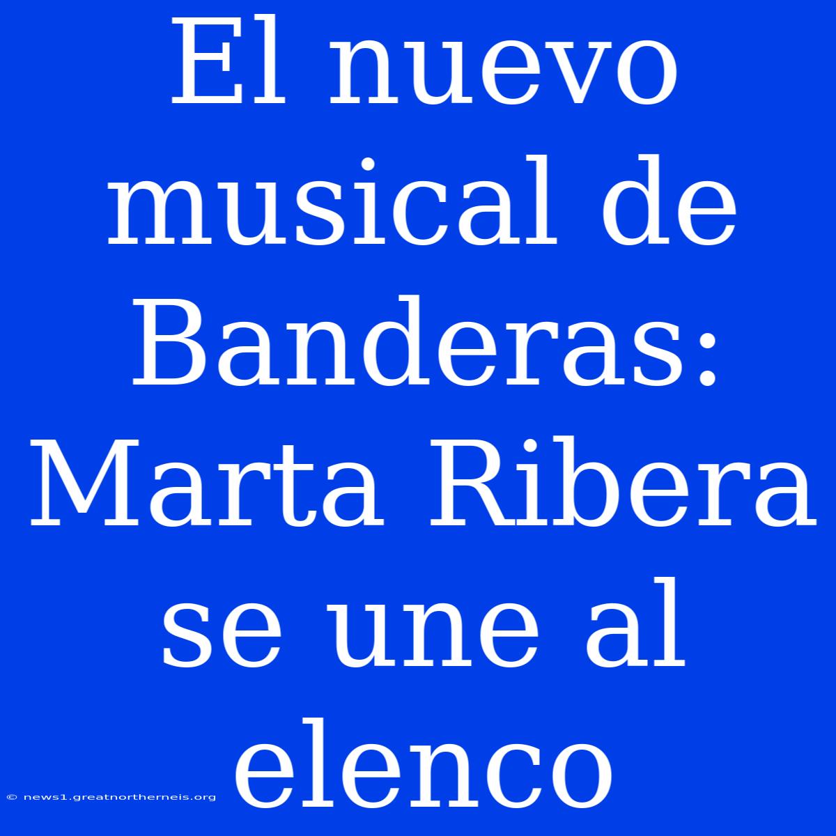 El Nuevo Musical De Banderas: Marta Ribera Se Une Al Elenco