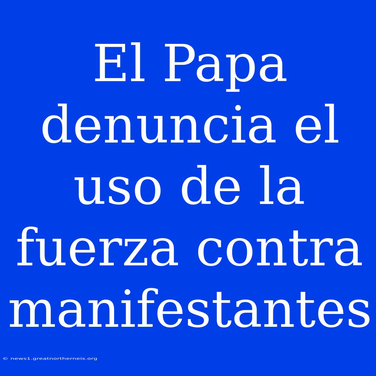 El Papa Denuncia El Uso De La Fuerza Contra Manifestantes