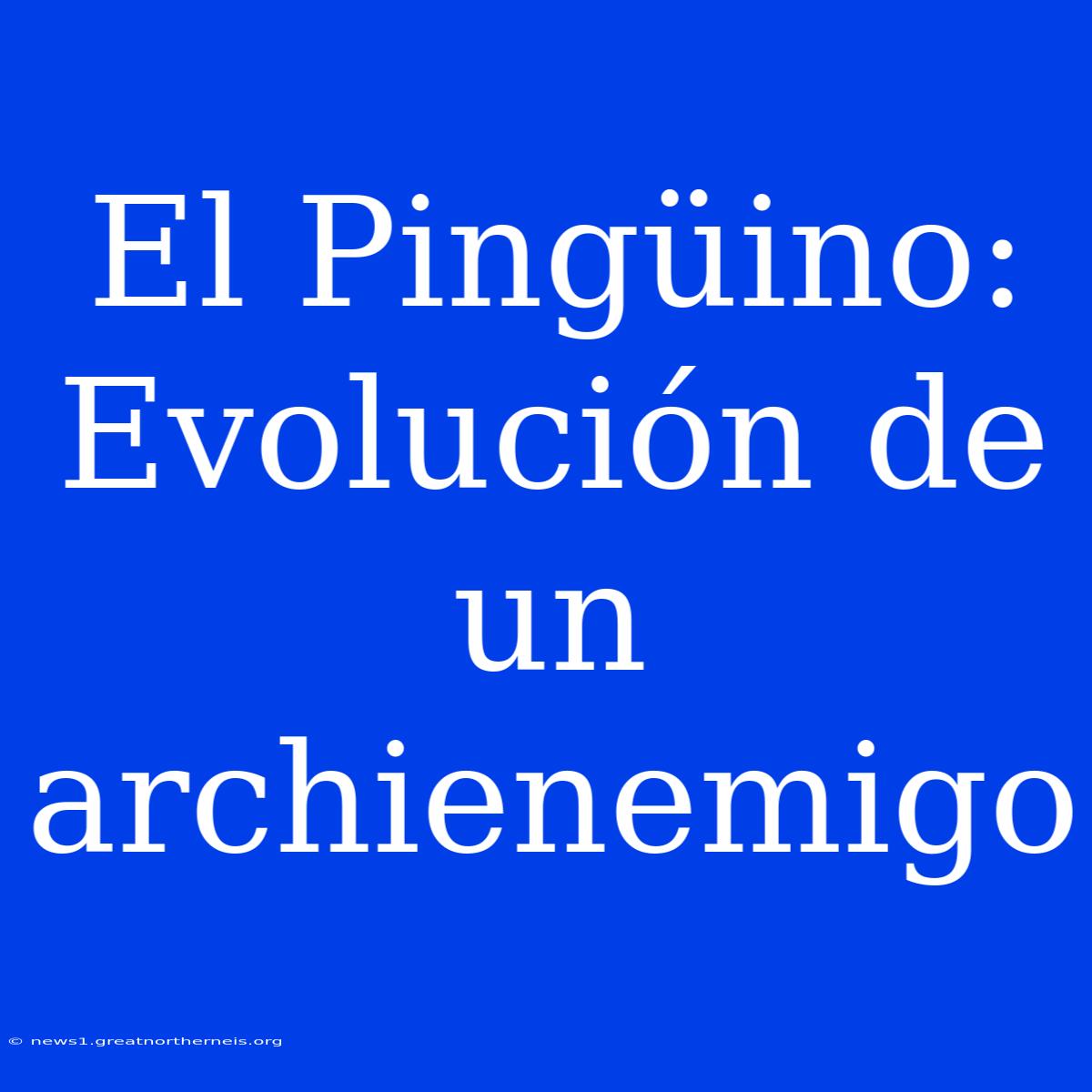 El Pingüino: Evolución De Un Archienemigo