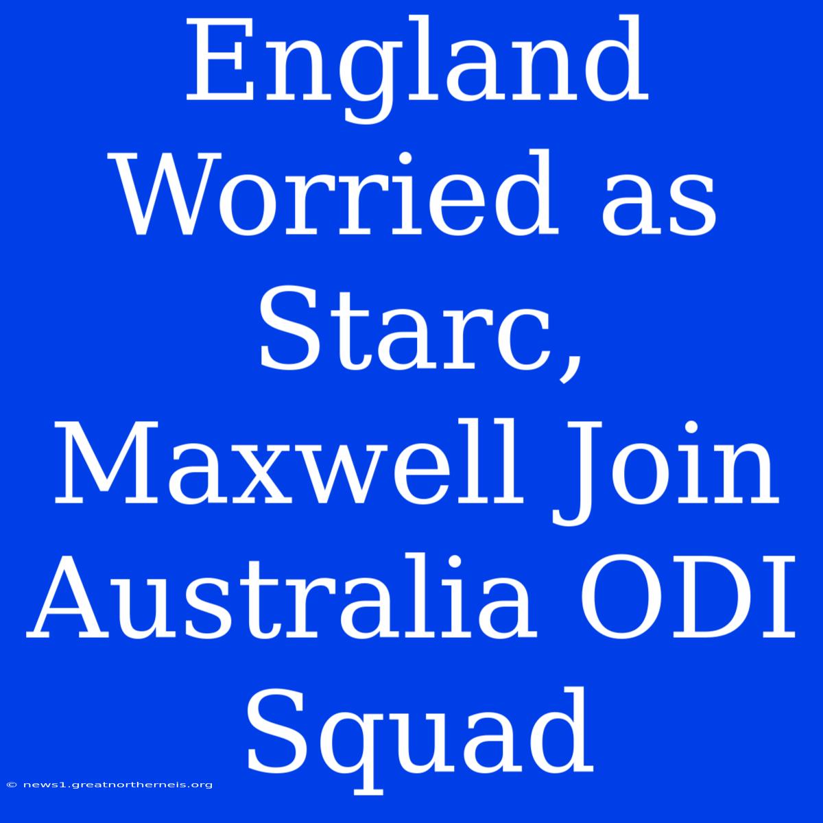 England Worried As Starc, Maxwell Join Australia ODI Squad