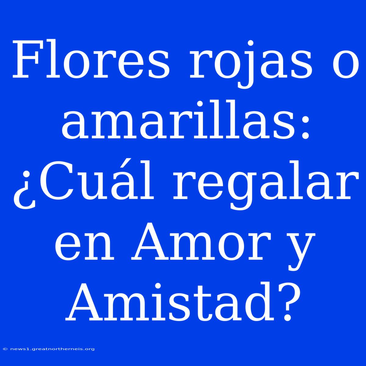 Flores Rojas O Amarillas: ¿Cuál Regalar En Amor Y Amistad?