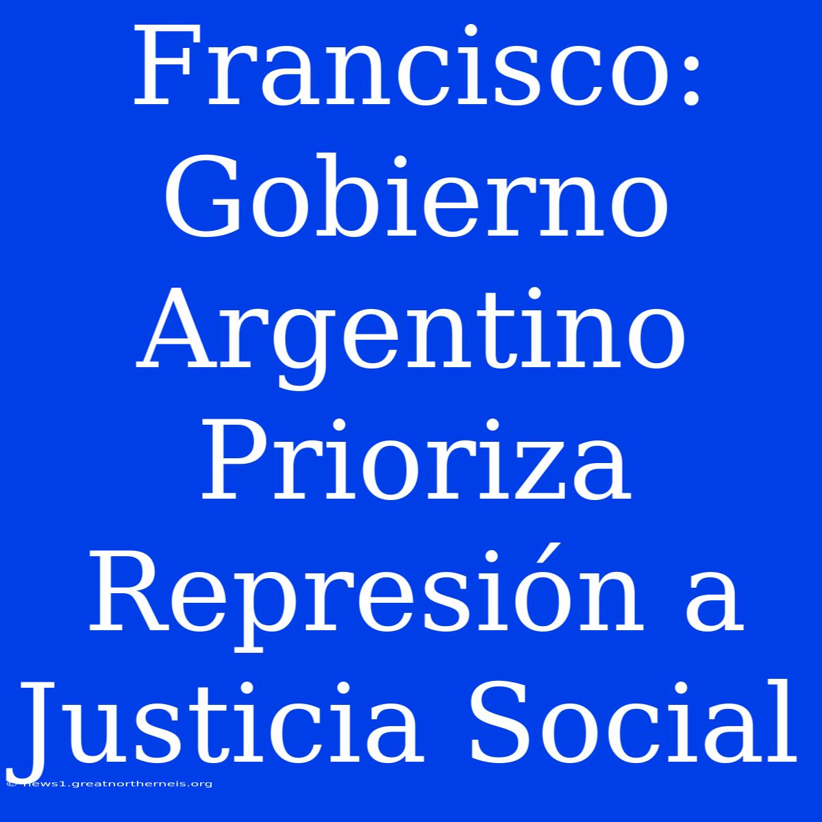 Francisco: Gobierno Argentino Prioriza Represión A Justicia Social