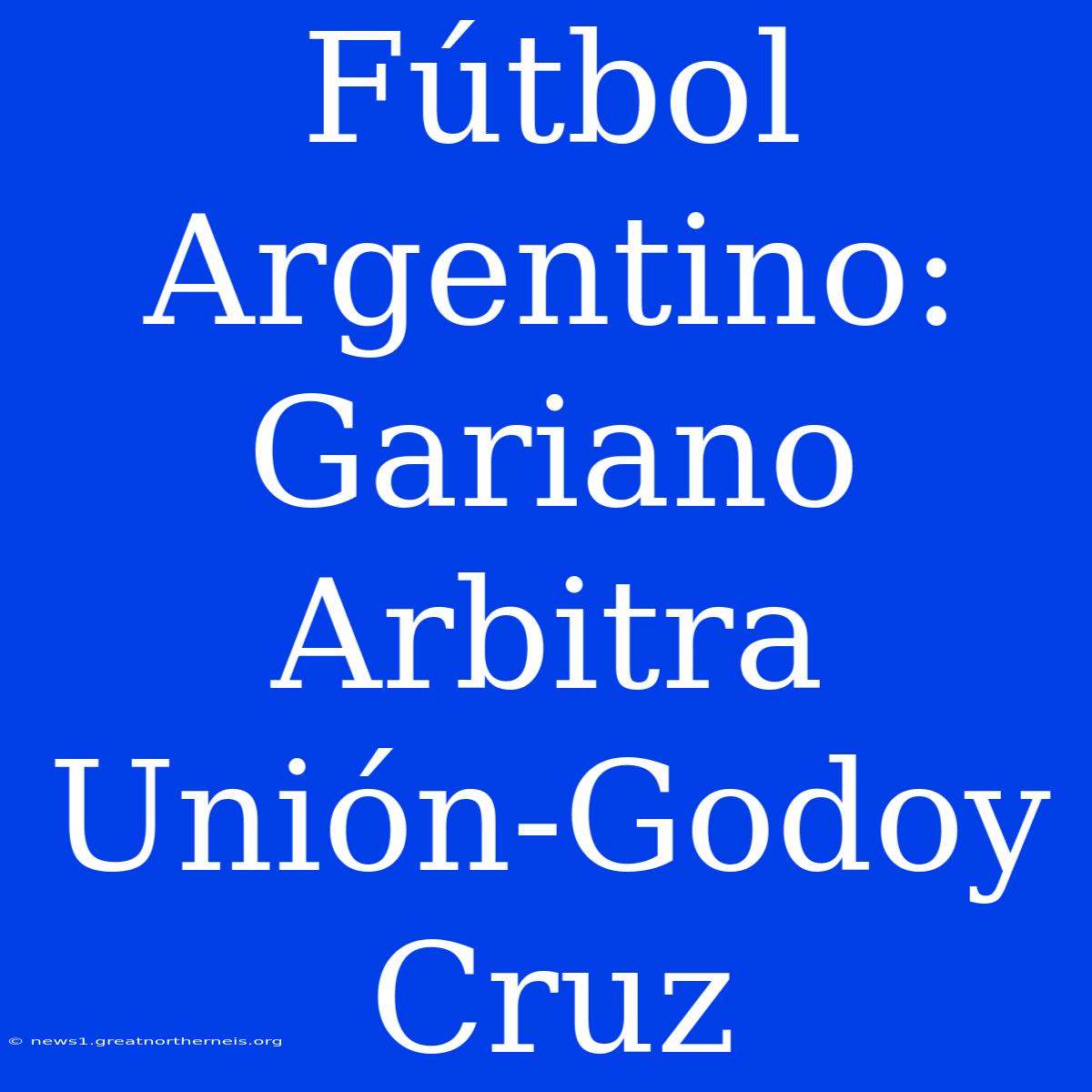 Fútbol Argentino: Gariano Arbitra Unión-Godoy Cruz