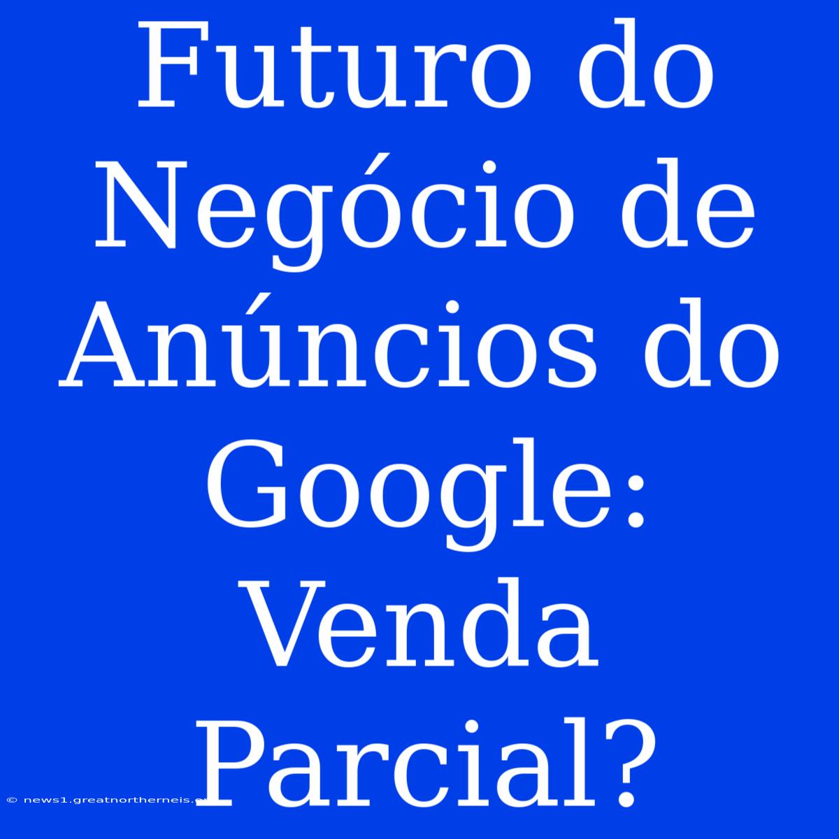 Futuro Do Negócio De Anúncios Do Google: Venda Parcial?