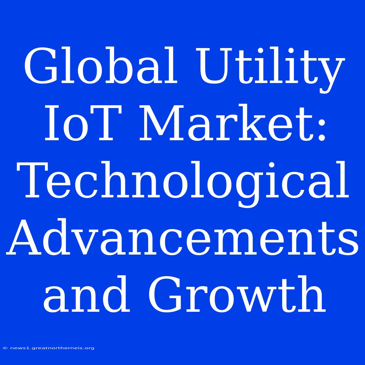 Global Utility IoT Market: Technological Advancements And Growth