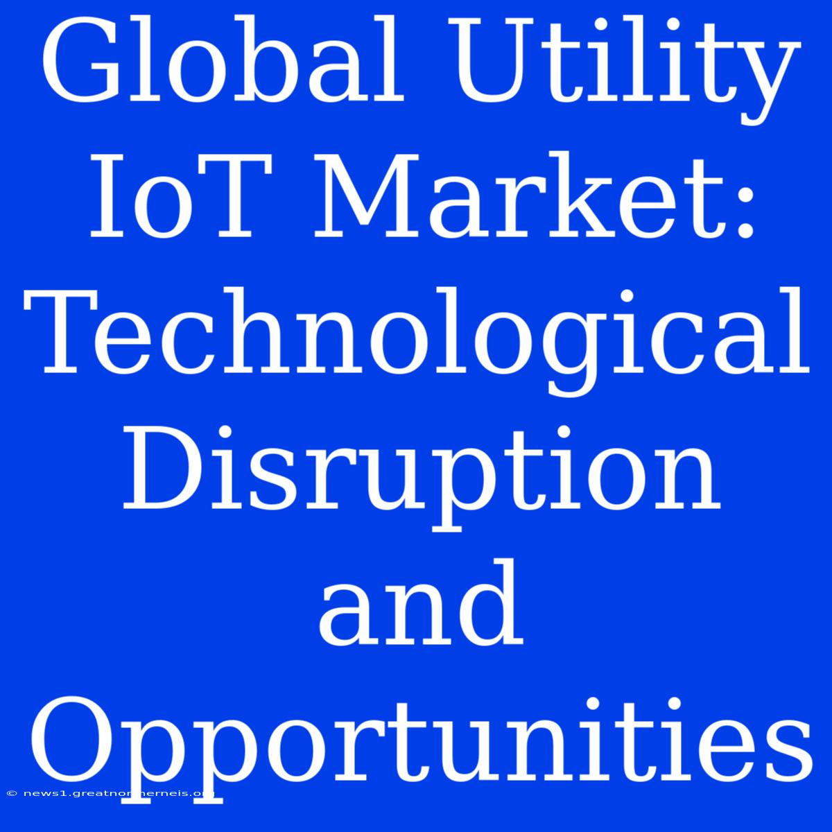 Global Utility IoT Market: Technological Disruption And Opportunities