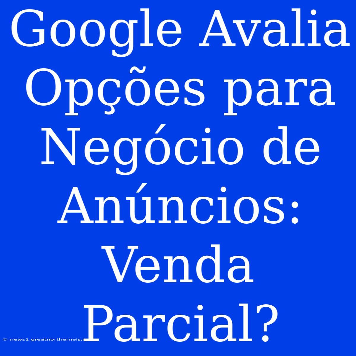 Google Avalia Opções Para Negócio De Anúncios: Venda Parcial?