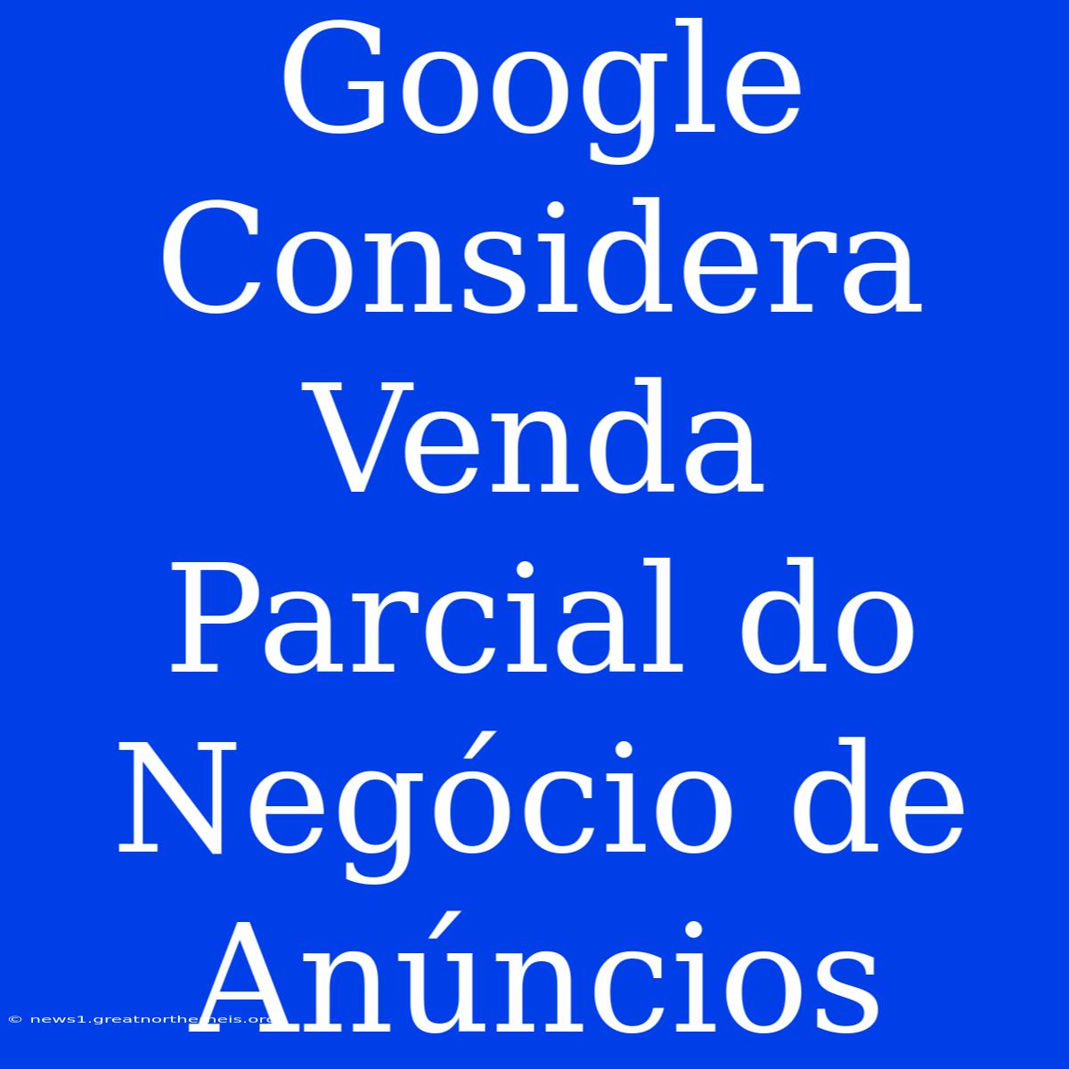 Google Considera Venda Parcial Do Negócio De Anúncios